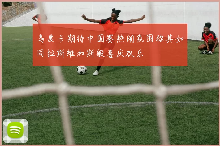乌度卡期待中国赛热闹氛围称其如同拉斯维加斯般喜庆欢乐
