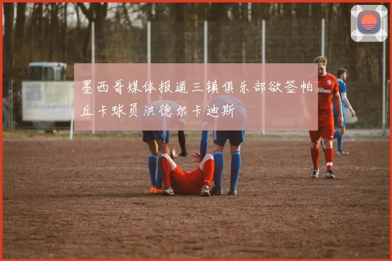 墨西哥媒体报道三镇俱乐部欲签帕丘卡球员洪德尔卡迪斯