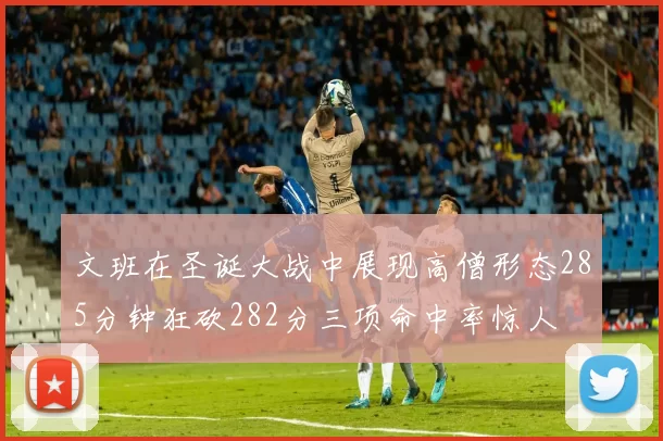 文班在圣诞大战中展现高僧形态285分钟狂砍282分三项命中率惊人