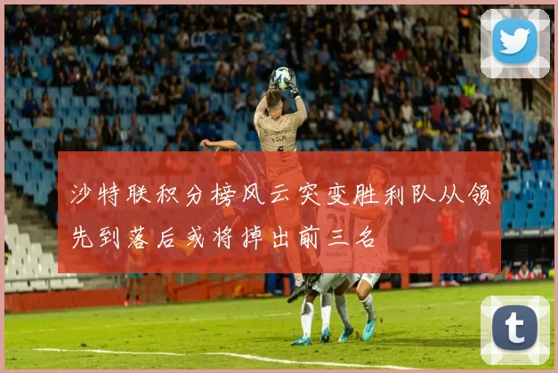 沙特联积分榜风云突变胜利队从领先到落后或将掉出前三名