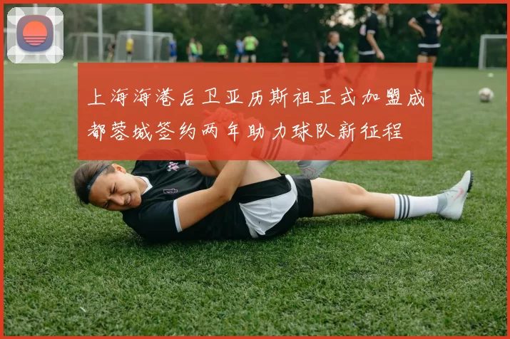 上海海港后卫亚历斯祖正式加盟成都蓉城签约两年助力球队新征程