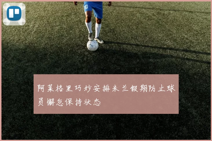 阿莱格里巧妙安排米兰假期防止球员懈怠保持状态